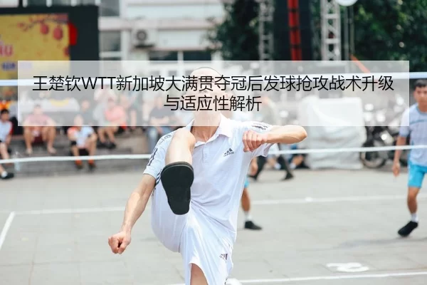 王楚钦WTT新加坡大满贯夺冠后发球抢攻战术升级与适应性解析