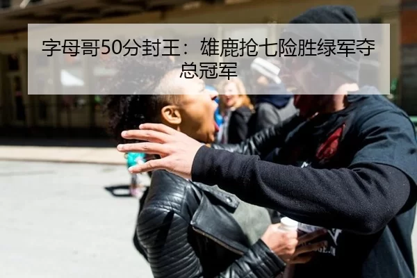 字母哥50分封王：雄鹿抢七险胜绿军夺总冠军