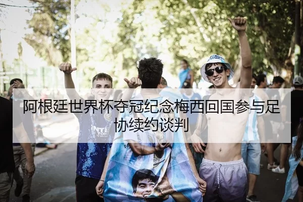 阿根廷世界杯夺冠纪念梅西回国参与足协续约谈判